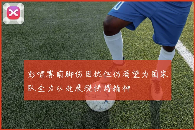 彭啸赛前脚伤困扰但仍渴望为国家队全力以赴展现拼搏精神