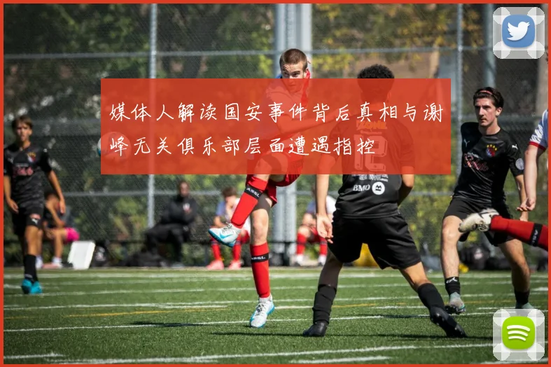 媒体人解读国安事件背后真相与谢峰无关俱乐部层面遭遇指控