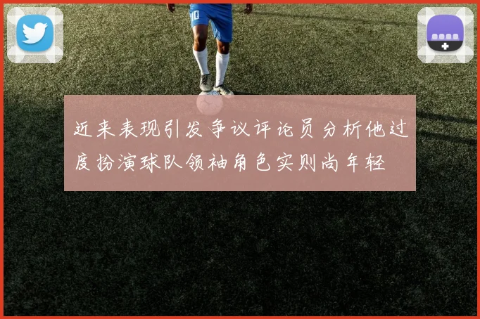近来表现引发争议评论员分析他过度扮演球队领袖角色实则尚年轻