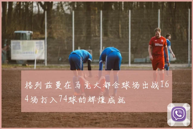 格列兹曼在马竞大都会球场出战164场打入74球的辉煌成就