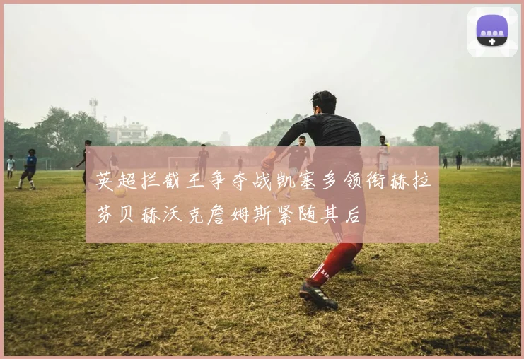 英超拦截王争夺战凯塞多领衔赫拉芬贝赫沃克詹姆斯紧随其后