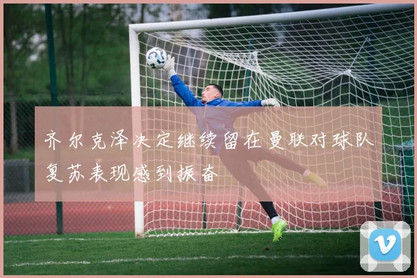 齐尔克泽决定继续留在曼联对球队复苏表现感到振奋