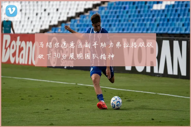马绍尔愿意当副手助力弗拉格双双砍下30分展现团队精神