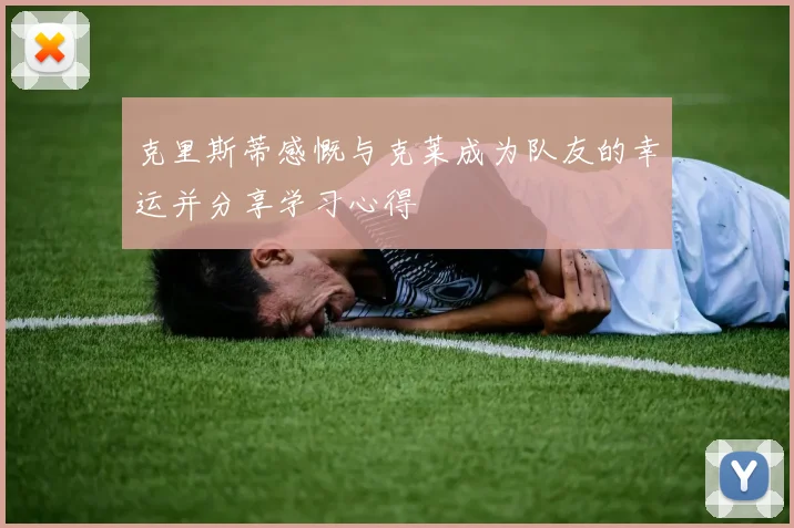 克里斯蒂感慨与克莱成为队友的幸运并分享学习心得