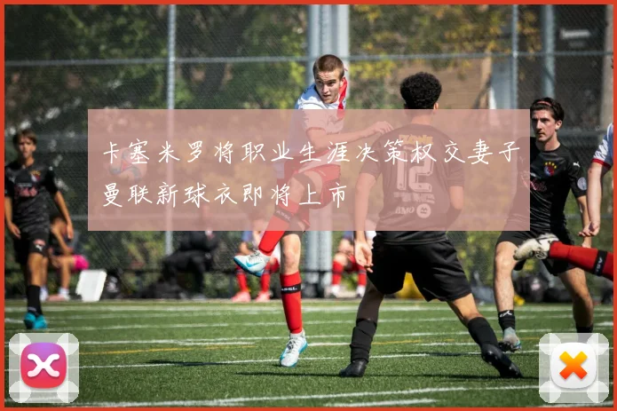 卡塞米罗将职业生涯决策权交妻子曼联新球衣即将上市