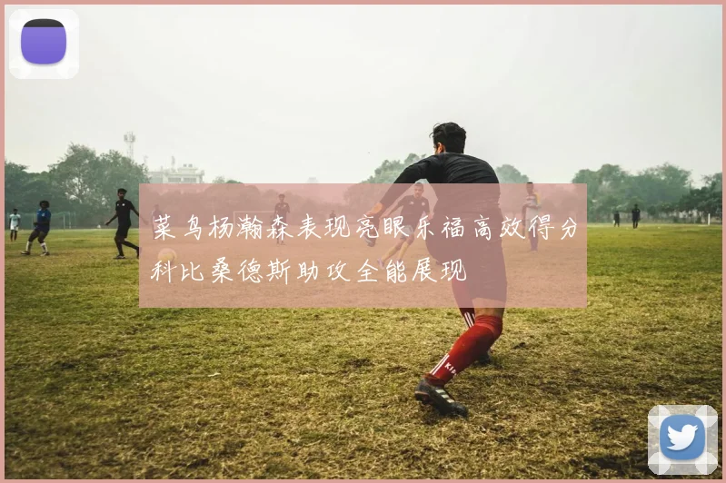 菜鸟杨瀚森表现亮眼乐福高效得分科比桑德斯助攻全能展现