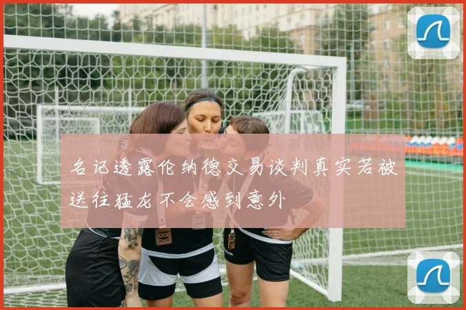 名记透露伦纳德交易谈判真实若被送往猛龙不会感到意外