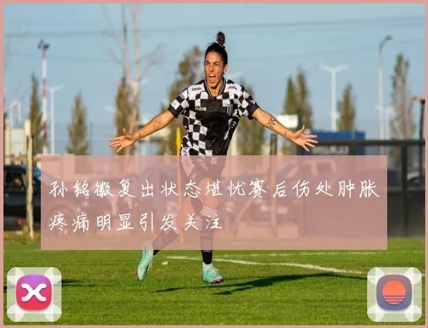 孙铭徽复出状态堪忧赛后伤处肿胀疼痛明显引发关注