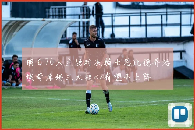 明日76人主场对决骑士恩比德乔治埃奇库姆三大核心有望齐上阵